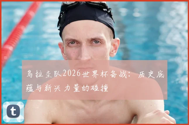 乌拉圭队2026世界杯备战：历史底蕴与新兴力量的碰撞