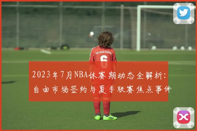 2023年7月NBA休赛期动态全解析：自由市场签约与夏季联赛焦点事件回顾