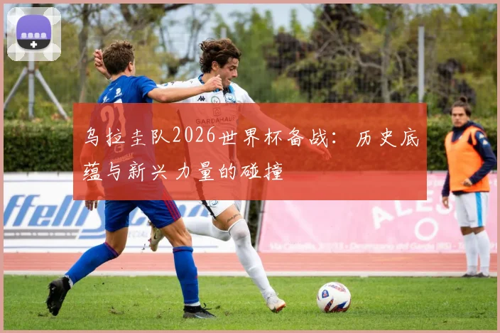 乌拉圭队2026世界杯备战：历史底蕴与新兴力量的碰撞