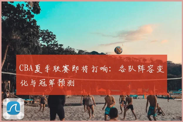CBA夏季联赛即将打响：各队阵容变化与冠军预测
