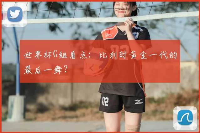 世界杯G组看点：比利时黄金一代的最后一舞？