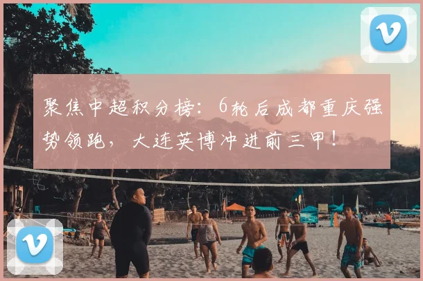 聚焦中超积分榜：6轮后成都重庆强势领跑，大连英博冲进前三甲！