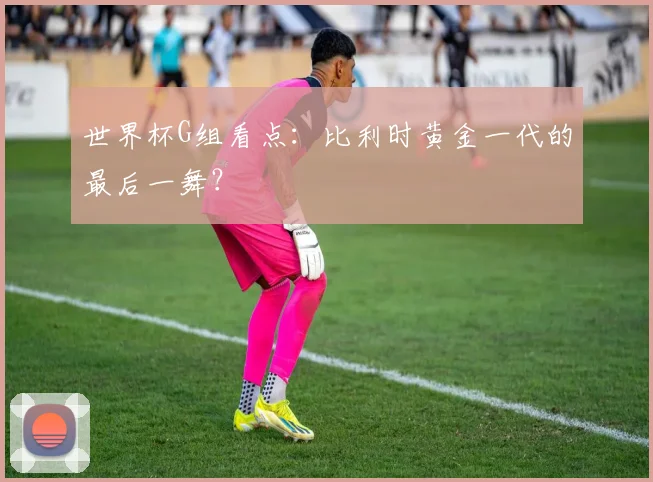 世界杯G组看点：比利时黄金一代的最后一舞？