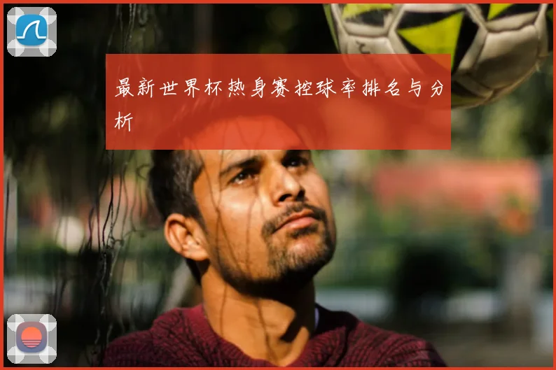 最新世界杯热身赛控球率排名与分析