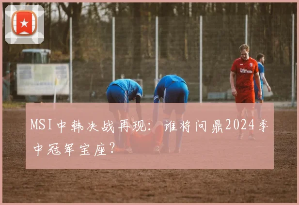 MSI中韩决战再现：谁将问鼎2024季中冠军宝座？