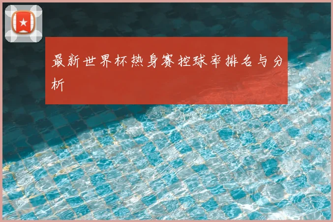 最新世界杯热身赛控球率排名与分析