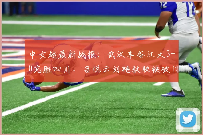中女超最新战报：武汉车谷江大3-0完胜四川，吕悦云刘艳秋联袂破门，积分榜有何变化？