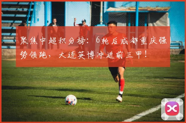 聚焦中超积分榜：6轮后成都重庆强势领跑，大连英博冲进前三甲！
