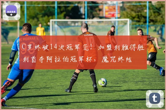 C罗终破14次冠军荒！加盟利雅得胜利首夺阿拉伯冠军杯，魔咒终结