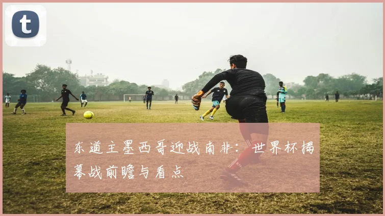 东道主墨西哥迎战南非：世界杯揭幕战前瞻与看点