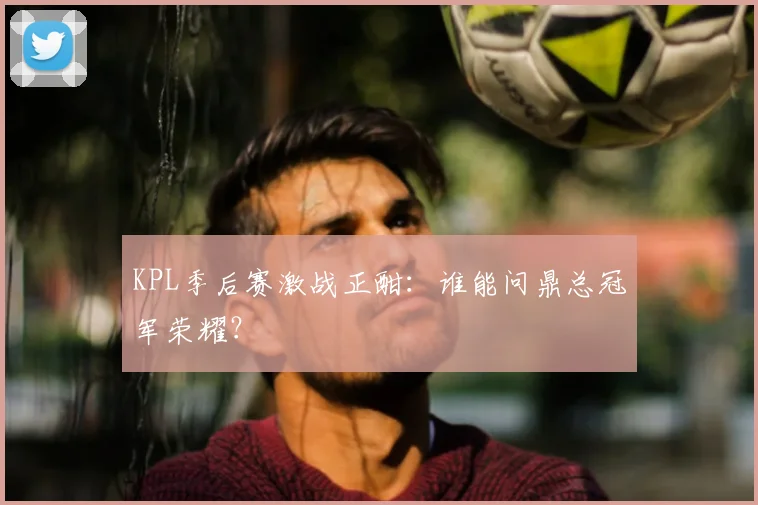 KPL季后赛激战正酣：谁能问鼎总冠军荣耀？